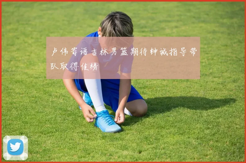 卢伟寄语吉林男篮期待钟诚指导带队取得佳绩