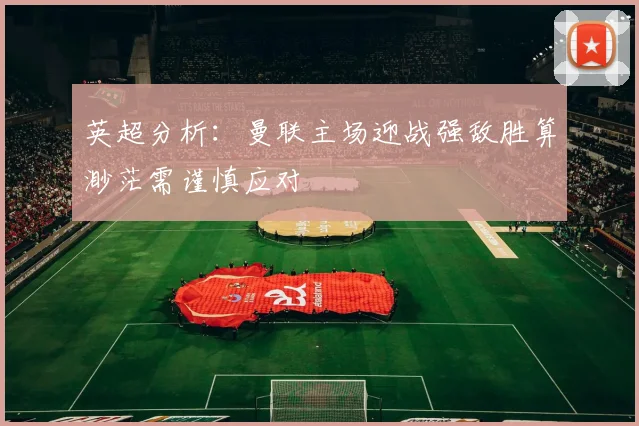 英超分析：曼联主场迎战强敌胜算渺茫需谨慎应对