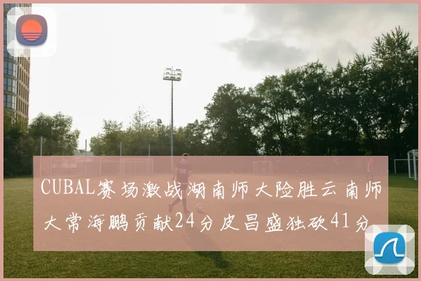 CUBAL赛场激战湖南师大险胜云南师大常海鹏贡献24分皮昌盛独砍41分6断
